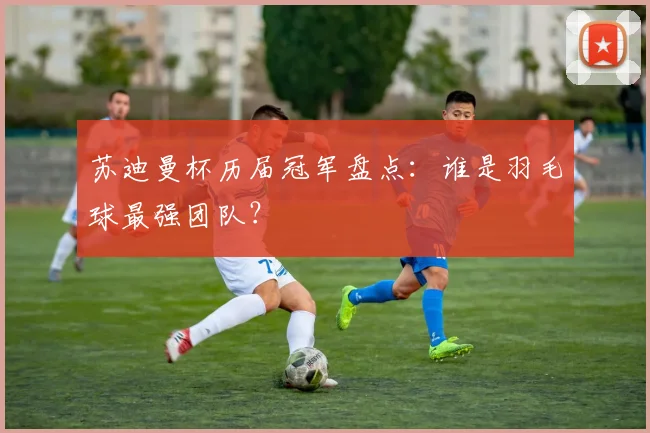 苏迪曼杯历届冠军盘点：谁是羽毛球最强团队？