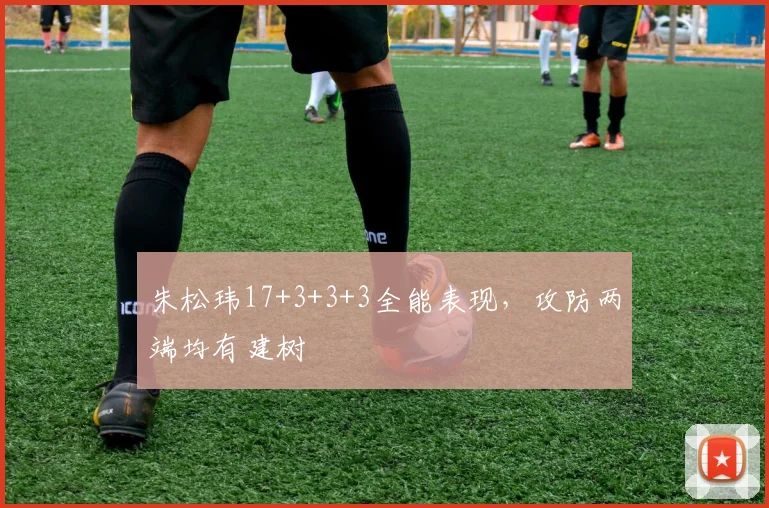 朱松玮17+3+3+3全能表现,攻防两端均有建树