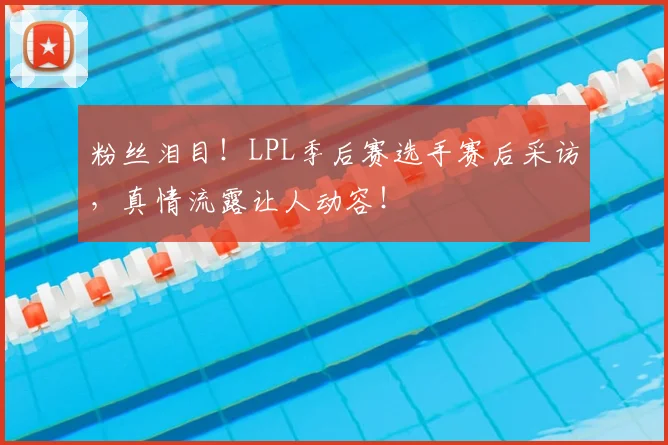 粉丝泪目!LPL季后赛选手赛后采访,真情流露让人动容!