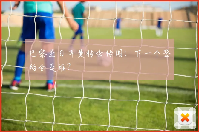 巴黎圣日耳曼转会传闻:下一个签约会是谁?