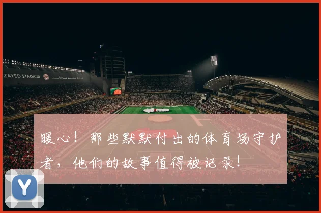 暖心！那些默默付出的体育场守护者，他们的故事值得被记录！