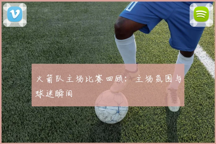 火箭队主场比赛回顾:主场氛围与球迷瞬间