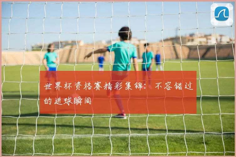 世界杯资格赛精彩集锦:不容错过的进球瞬间