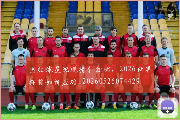 当红球星犯规榜引担忧,2026世界杯将如何应对_20260526074429