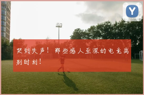 哭到失声!那些感人至深的电竞离别时刻!