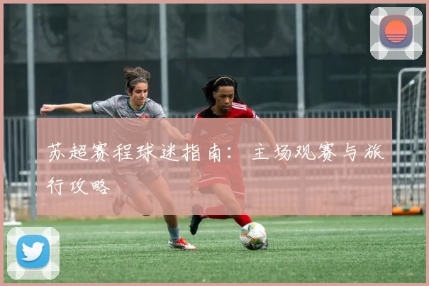 苏超赛程球迷指南：主场观赛与旅行攻略