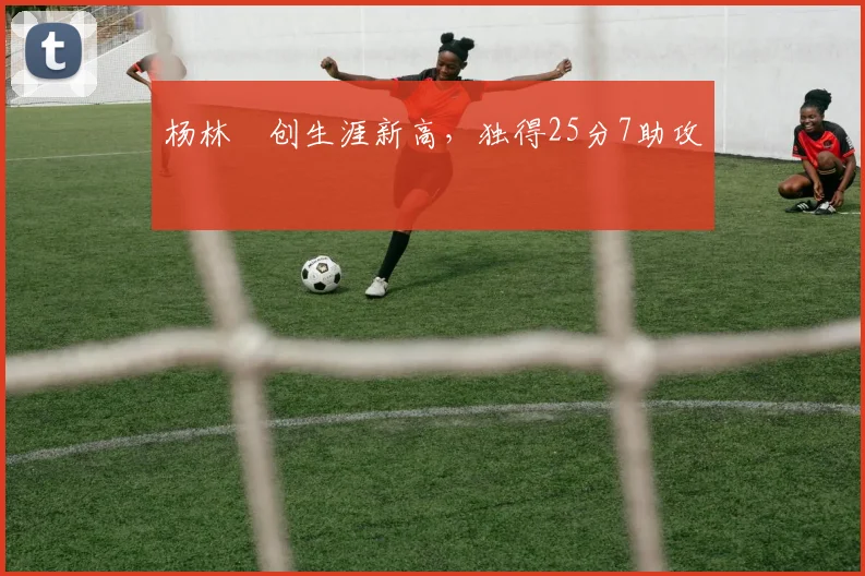 杨林祎创生涯新高,独得25分7助攻