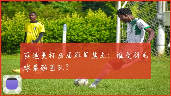 苏迪曼杯历届冠军盘点：谁是羽毛球最强团队？