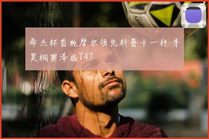 希杰杯首轮摩尔领先科普卡一杆 李昊桐窦泽成T47