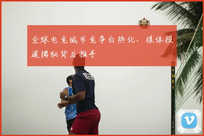 全球电竞城市竞争白热化,媒体报道揭秘背后推手