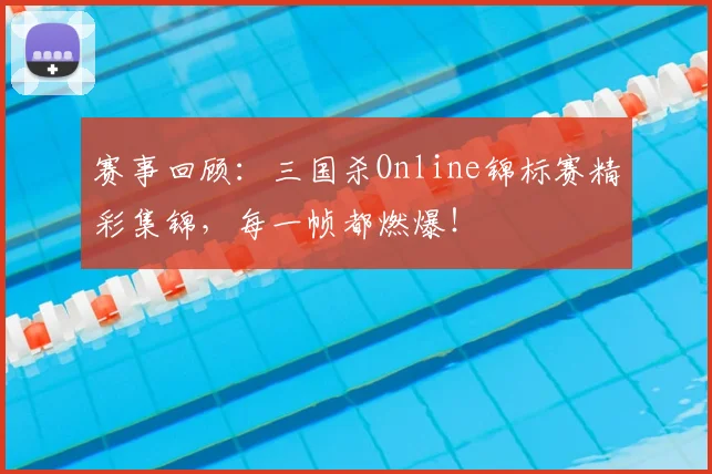 赛事回顾:三国杀Online锦标赛精彩集锦,每一帧都燃爆!